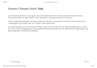 20.10.2015 Java 8 ready for the future - JUG
http://localhost:63342/java-courses/doc/java8-kickstart.html#1 79/102
Streams v Threads v Serial - Fazit
Zusammenfassend kann man sagen, dass die Kombination von Streams und den weiteren neuen
Sprachelementen von dem JDK8 zu einer deutlichen Codereduktion führen können.
Schon einfache Bestandteile können parallelisiert werden, ohne das der Entwickler sich mit den sonst
notwendigen Konstrukten wie z.B. Threads auseinandersetzt.
Es sollte allerdings auch hier beachtet werden, ganz ohne Verständnis für Nebenläufigkeit geht es auch
hier nicht. Nicht zwangsläufig ist eine parallele Implementierung auch die effizienteste Implementierung,
geschweige denn semantisch dieselbe.
@SvenRuppert 80/103
 