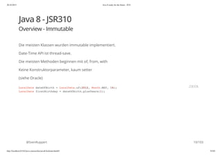 20.10.2015 Java 8 ready for the future - JUG
http://localhost:63342/java-courses/doc/java8-kickstart.html#1 9/102
Java 8 - JSR310
Overview - Immutable
Die meisten Klassen wurden immutable implementiert.
Date-Time API ist thread-save.
Die meisten Methoden beginnen mit of, from, with
Keine Konstruktorparameter, kaum setter
(siehe Oracle)
@SvenRuppert
LocalDate dateOfBirth = LocalDate.of(2012, Month.MAY, 14);
LocalDate firstBirthday = dateOfBirth.plusYears(1);
JAVA
10/103
 
