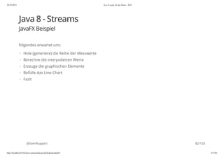 20.10.2015 Java 8 ready for the future - JUG
http://localhost:63342/java-courses/doc/java8-kickstart.html#1 81/102
Java 8 - Streams
JavaFX Beispiel
folgendes erwartet uns:
@SvenRuppert
Hole (generiere) die Reihe der Messwerte
Berechne die interpolierten Werte
Erzeuge die graphischen Elemente
Befülle das Line-Chart
Fazit
·
·
·
·
·
82/103
 