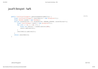 20.10.2015 Java 8 ready for the future - JUG
http://localhost:63342/java-courses/doc/java8-kickstart.html#1 82/102
JavaFX Beispiel - 1a/5
@SvenRuppert
public List<List<Integer>> generateDemoValueMatrix() {
final List<List<Integer>> resultMatrix = new ArrayList<>();
final Random random = new Random();
for(int anzahlKurven = 0; anzahlKurven <ANZAHL_KURVEN; anzahlKurven++){
final List<Integer> result = new ArrayList<>();
for (int i = 0; i < 10; i++) {
final int nextInt = random.nextInt(100);
result.add(nextInt);
}
resultMatrix.add(result);
}
return resultMatrix;
}
JAVA
83/103
 