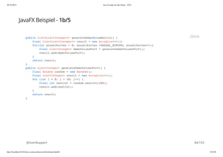 20.10.2015 Java 8 ready for the future - JUG
http://localhost:63342/java-courses/doc/java8-kickstart.html#1 83/102
JavaFX Beispiel - 1b/5
@SvenRuppert
public List<List<Integer>> generateDemoValueMatrix() {
final List<List<Integer>> result = new ArrayList<>();
for(int anzahlKurven = 0; anzahlKurven <ANZAHL_KURVEN; anzahlKurven++){
final List<Integer> demoValuesForY = generateDemoValuesForY();
result.add(demoValuesForY);
}
return result;
}
public List<Integer> generateDemoValuesForY() {
final Random random = new Random();
final List<Integer> result = new ArrayList<>();
for (int i = 0; i < 10; i++) {
final int nextInt = random.nextInt(100);
result.add(nextInt);
}
return result;
}
JAVA
84/103
 