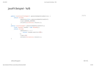 20.10.2015 Java 8 ready for the future - JUG
http://localhost:63342/java-courses/doc/java8-kickstart.html#1 84/102
JavaFX Beispiel - 1c/5
@SvenRuppert
public List<List<Integer>> generateDemoValueMatrix() {
return Stream
.generate(this::generateDemoValuesForY)
.limit(ANZAHL_KURVEN)
.collect(Collectors.toList());
}
public List<Integer> generateDemoValuesForY(){
final Random random = new Random();
return Stream
.generate(() -> {
return random.nextInt(100);
})
.limit(10)
.collect(Collectors.toList());
}
JAVA
85/103
 