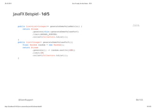 20.10.2015 Java 8 ready for the future - JUG
http://localhost:63342/java-courses/doc/java8-kickstart.html#1 85/102
JavaFX Beispiel - 1d/5
@SvenRuppert
public List<List<Integer>> generateDemoValueMatrix() {
return Stream
.generate(this::generateDemoValuesForY)
.limit(ANZAHL_KURVEN)
.collect(Collectors.toList());
}
public List<Integer> generateDemoValuesForY(){
final Random random = new Random();
return Stream
.generate(() -> random.nextInt(100))
.limit(10)
.collect(Collectors.toList());
}
JAVA
86/103
 
