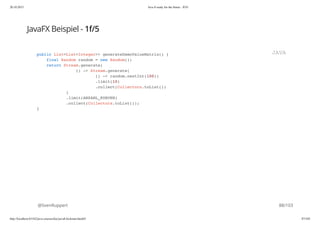 20.10.2015 Java 8 ready for the future - JUG
http://localhost:63342/java-courses/doc/java8-kickstart.html#1 87/102
JavaFX Beispiel - 1f/5
@SvenRuppert
public List<List<Integer>> generateDemoValueMatrix() {
final Random random = new Random();
return Stream.generate(
() -> Stream.generate(
() -> random.nextInt(100))
.limit(10)
.collect(Collectors.toList())
)
.limit(ANZAHL_KURVEN)
.collect(Collectors.toList());
}
JAVA
88/103
 