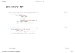 20.10.2015 Java 8 ready for the future - JUG
http://localhost:63342/java-courses/doc/java8-kickstart.html#1 88/102
JavaFX Beispiel - 1g/5
@SvenRuppert
public List<List<Integer>> generateDemoValueMatrix() {
return Stream.generate(
() -> new Random()
.ints(0, 100)
.limit(10)
.boxed()
.collect(Collectors.toList())
).limit(ANZAHL_KURVEN)
.collect(Collectors.toList());
}
JAVA
public List<List<Integer>> generateDemoValueMatrix() {
return generate(() -> new Random()
.ints(0, 100)
.limit(10).boxed().collect(toList())
).limit(ANZAHL_KURVEN).collect(toList());
}
JAVA
89/103
 
