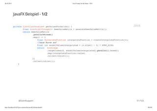 20.10.2015 Java 8 ready for the future - JUG
http://localhost:63342/java-courses/doc/java8-kickstart.html#1 90/102
JavaFX Beispiel - 1/2
@SvenRuppert
private List<List<Double>> getValuesForSeries() {
final List<List<Integer>> demoValueMatrix = generateDemoValueMatrix();
return demoValueMatrix
.parallelStream()
.map(v -> {
final UnivariateFunction interpolateFunction = createInterpolateFunction(v);
//baue Kurve auf
final int anzahlValuesInterpolated = (v.size() - 1) * STEP_SIZE;
return IntStream
.rangeClosed(0, anzahlValuesInterpolated).parallel().boxed()
.map(interpolateFunction::value)
.collect(toList());
})
.collect(toList());
}
JAVA
91/103
 