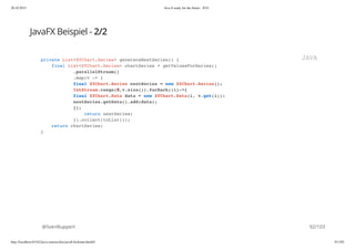 20.10.2015 Java 8 ready for the future - JUG
http://localhost:63342/java-courses/doc/java8-kickstart.html#1 91/102
JavaFX Beispiel - 2/2
@SvenRuppert
private List<XYChart.Series> generateNextSeries() {
final List<XYChart.Series> chartSeries = getValuesForSeries()
.parallelStream()
.map(v -> {
final XYChart.Series nextSeries = new XYChart.Series();
IntStream.range(0,v.size()).forEach((i)->{
final XYChart.Data data = new XYChart.Data(i, v.get(i));
nextSeries.getData().add(data);
});
return nextSeries;
}).collect(toList());
return chartSeries;
}
JAVA
92/103
 
