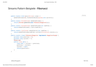 20.10.2015 Java 8 ready for the future - JUG
http://localhost:63342/java-courses/doc/java8-kickstart.html#1 94/102
Streams Pattern Beispiele - Fibonacci
@SvenRuppert
public static void main(String[] args) {
makeFibStream(10).forEachOrdered(System.out::println);
}
public static Stream<Long> makeFibStream() {
return(Stream.generate(new FibonacciSupplier()));
}
public static Stream<Long> makeFibStream(int numFibs) {
return(makeFibStream().limit(numFibs));
}
public static List<Long> makeFibList(int numFibs) {
return(makeFibStream(numFibs).collect(Collectors.toList()));
}
public static class FibonacciSupplier implements Supplier<Long> {
private long previous = 0;
private long current = 1;
@Override
public Long get() {
long next = current + previous;
previous = current;
current = next;
return(previous);
}
}
JAVA
95/103
 