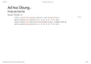 20.10.2015 Java 8 ready for the future - JUG
http://localhost:63342/java-courses/doc/java8-kickstart.html#1 95/102
Ad hoc Übung..
Finde die Zahl 66
Dauer 15min :-)
finalList<List<Integer>>matrix=newArrayList<>();
matrix.add(Arrays.asList(1,2,3,4,5,6,7,8,9));
matrix.add(Arrays.asList(1,2,3,4,5,66,7,8,9));//hiereine66
matrix.add(Arrays.asList(1,2,3,4,5,6,7,8,9));
JAVA
 