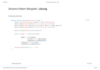 20.10.2015 Java 8 ready for the future - JUG
http://localhost:63342/java-courses/doc/java8-kickstart.html#1 96/102
Streams Pattern Beispiele - Lösung
Finde die Zahl 66
@SvenRuppert
public static void main(String[] args) {
final List<List<Integer>> matrix = new ArrayList<>();
matrix.add(Arrays.asList(1, 2, 3, 4, 5, 6, 7, 8, 9));
matrix.add(Arrays.asList(1,2,3,4,5,66,7,8,9)); //hier eine 66
matrix.add(Arrays.asList(1, 2, 3, 4, 5, 6, 7, 8, 9));
matrix.forEach(System.out::println);
final Integer s = matrix.stream()
.map(l -> l.stream()
.filter(v -> v.equals(66))
.findFirst().orElse(null))
.filter(f -> f != null)
.findFirst().orElse(null);
System.out.println("s = " + s);
}
JAVA
97/103
 