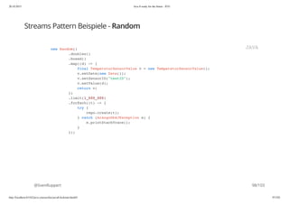 20.10.2015 Java 8 ready for the future - JUG
http://localhost:63342/java-courses/doc/java8-kickstart.html#1 97/102
Streams Pattern Beispiele - Random
@SvenRuppert
new Random()
.doubles()
.boxed()
.map((d) -> {
final TemperaturSensorValue v = new TemperaturSensorValue();
v.setDate(new Date());
v.setSensorID("testID");
v.setValue(d);
return v;
})
.limit(1_000_000)
.forEach((t) -> {
try {
repo.create(t);
} catch (ArangoDb4JException e) {
e.printStackTrace();
}
});
JAVA
98/103
 