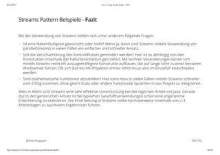 20.10.2015 Java 8 ready for the future - JUG
http://localhost:63342/java-courses/doc/java8-kickstart.html#1 98/102
Streams Pattern Beispiele - Fazit
Bei der Verwendung von Streams stellen sich unter anderem folgende Fragen.
Alles in Allem sind Streams eine sehr effektive Unterstützung bei der täglichen Arbeit mit Java. Gerade
durch den generischen Ansatz ist bei typischen Geschäftsanwendungen schon eine angenehme
Erleichterung zu realisieren. Die Einarbeitung in Streams sollte normalerweise innerhalb von 2-3
Arbeitstagen zu spürbaren Ergebnissen führen.
@SvenRuppert
Ist eine Nebenläufigkeit gewünscht oder nicht? Wenn ja, dann sind Streams mittels Verwendung von
parallelStream() in vielen Fällen ein einfacher und schneller Ansatz.
Soll die Verschachtelung des Kontrollflusses gemindert werden? Hier ist es abhängig von den
Konstrukten innerhalb der Fallunterscheidun-gen selbst. Mit leichten Veränderungen lassen sich
mittels Streams recht oft aussagekräftigere Konstrukte aufbauen, die auf lange Sicht zu einer besseren
Wartbarkeit führen. Ob sich das bei Alt-Projekten immer lohnt muss also im Einzelfall endschieden
werden.
Sind mathematische Funktionen abzubilden? Hier kann man in vielen Fällen mittels Streams schneller
zum Erfolg kommen, ohne gleich Scala oder andere funktionale Sprachen in das Projekt zu integrieren.
·
·
·
99/103
 