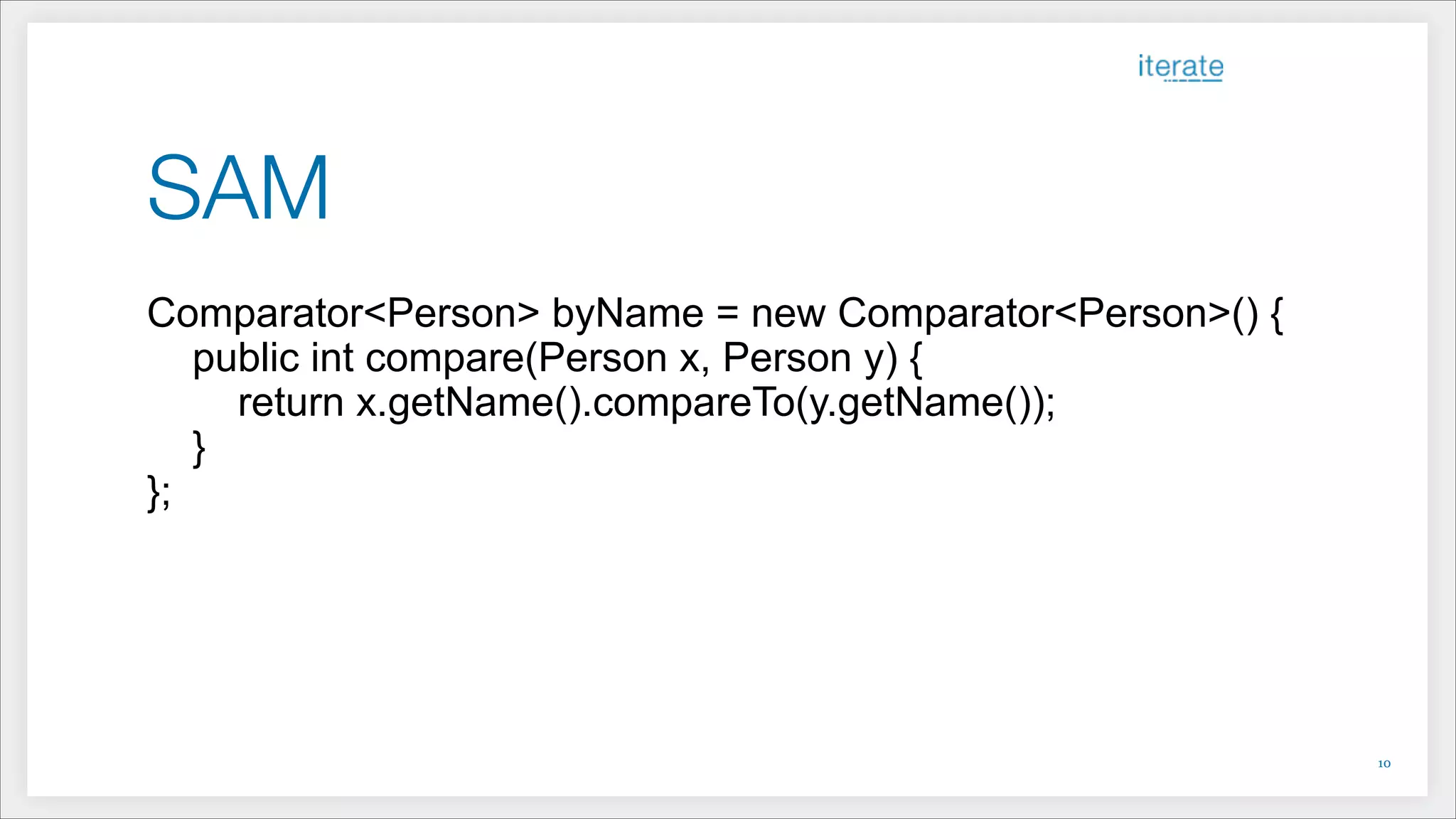 SAM
Comparator<Person> byName = new Comparator<Person>() {
public int compare(Person x, Person y) {
return x.getName().compareTo(y.getName());
}
};
!10
 