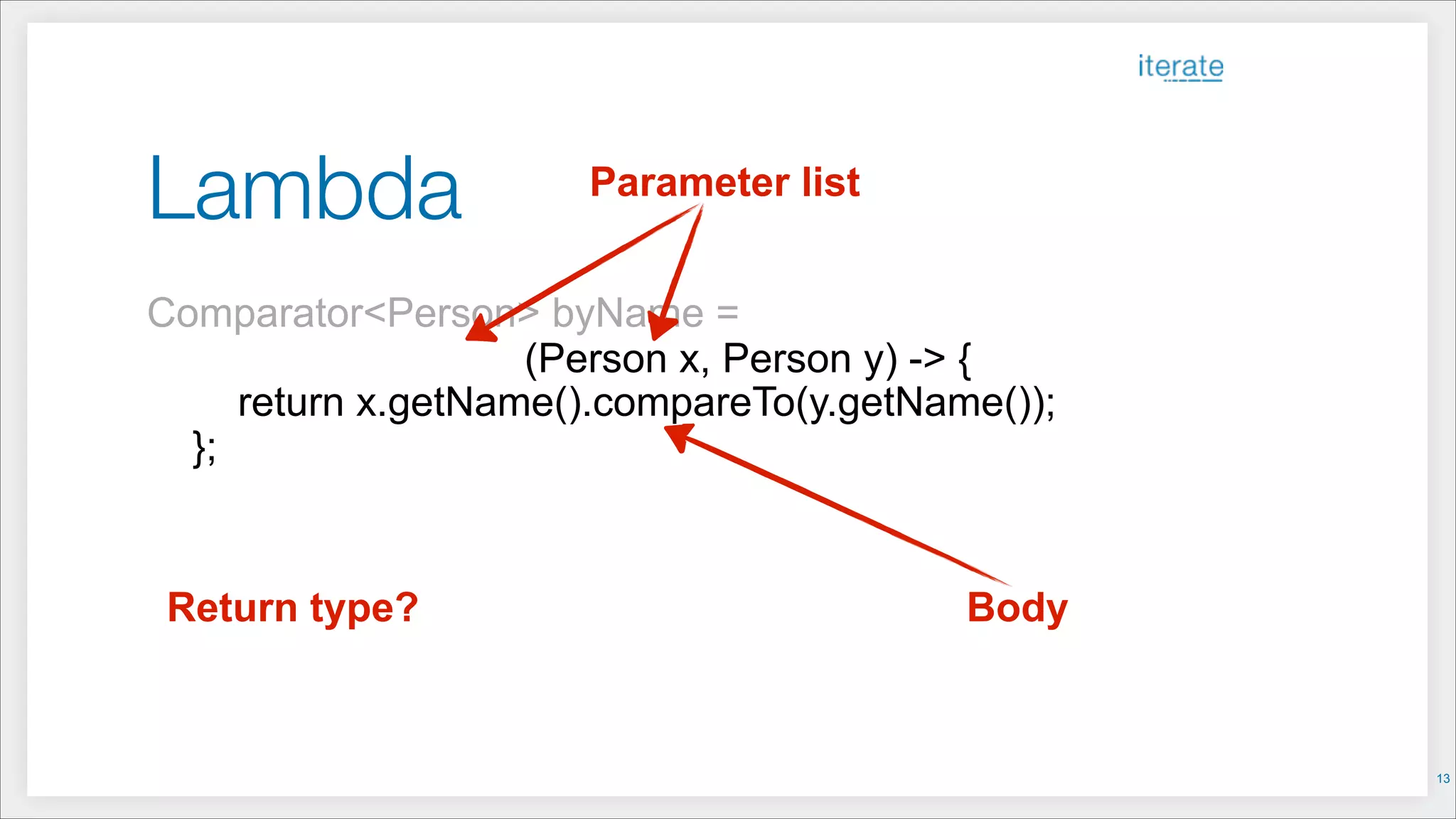 Lambda
Comparator<Person> byName =
!
return x.getName().compareTo(y.getName());
};
BodyReturn type?
Parameter list
(Person x, Person y) -> {
!13
 