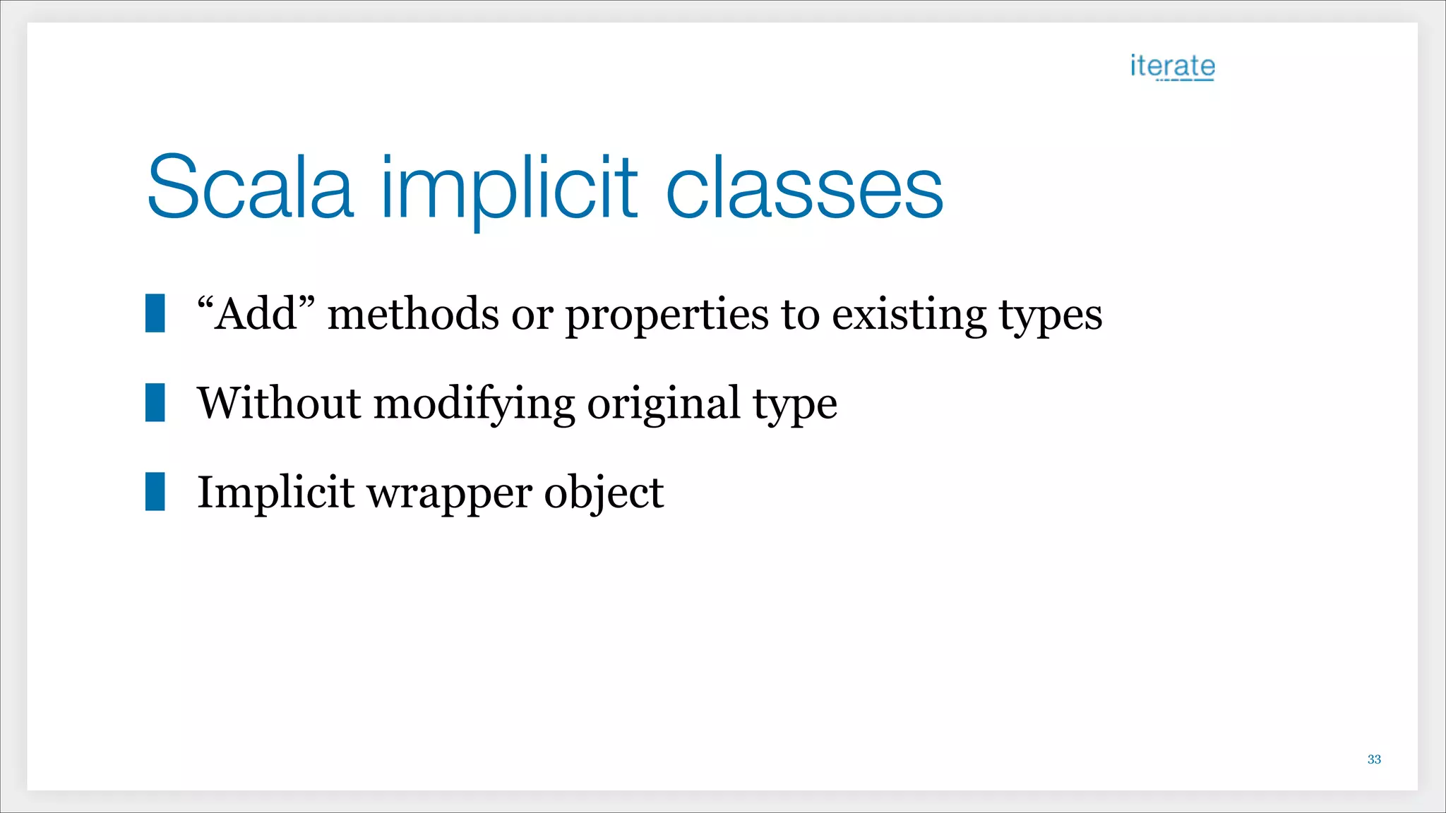 Scala implicit classes
“Add” methods or properties to existing types
Without modifying original type
Implicit wrapper object
!33
 