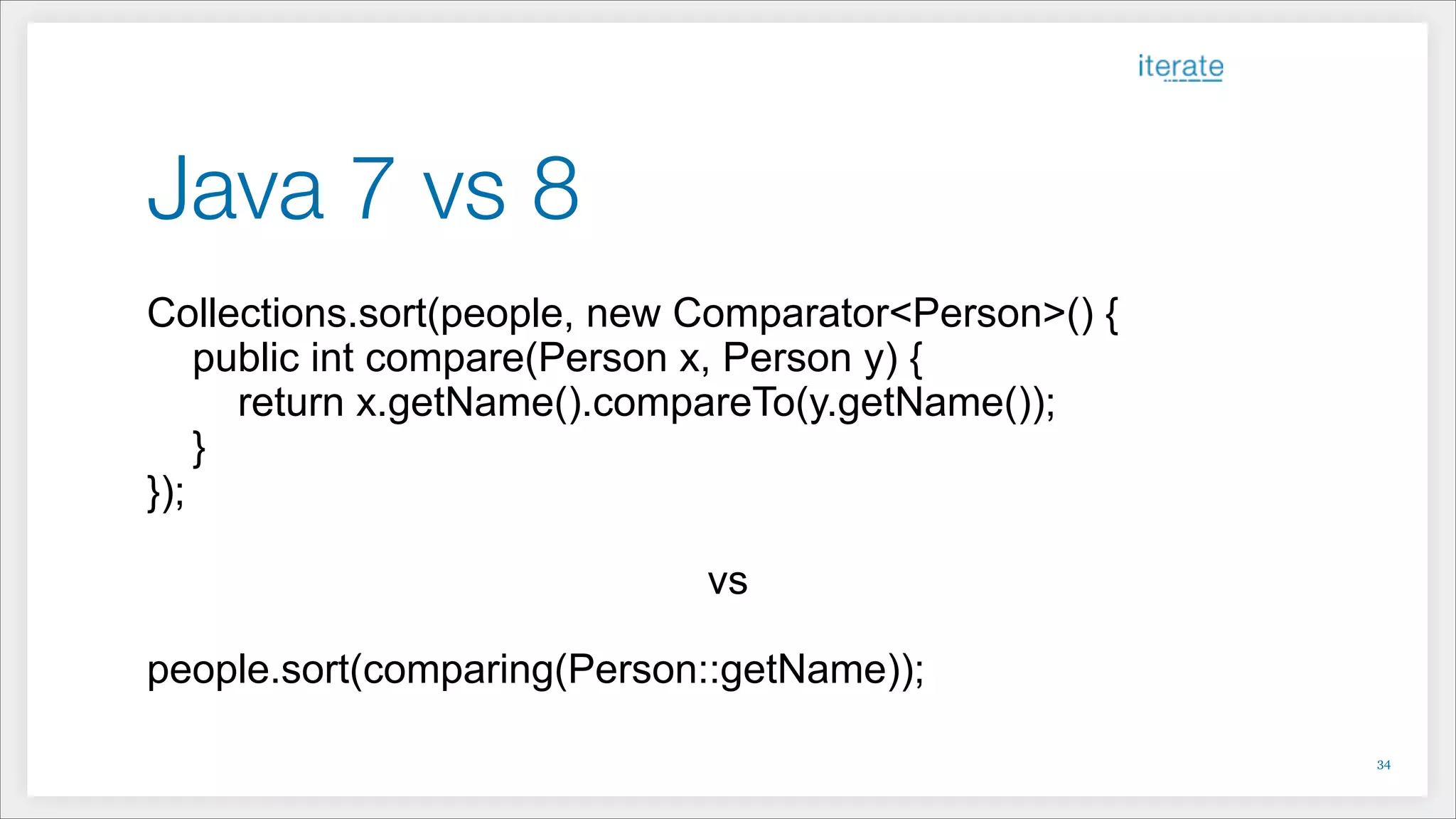 Java 7 vs 8
Collections.sort(people, new Comparator<Person>() {
public int compare(Person x, Person y) {
return x.getName().compareTo(y.getName());
}
});
!
vs
!
people.sort(comparing(Person::getName));
!34
 