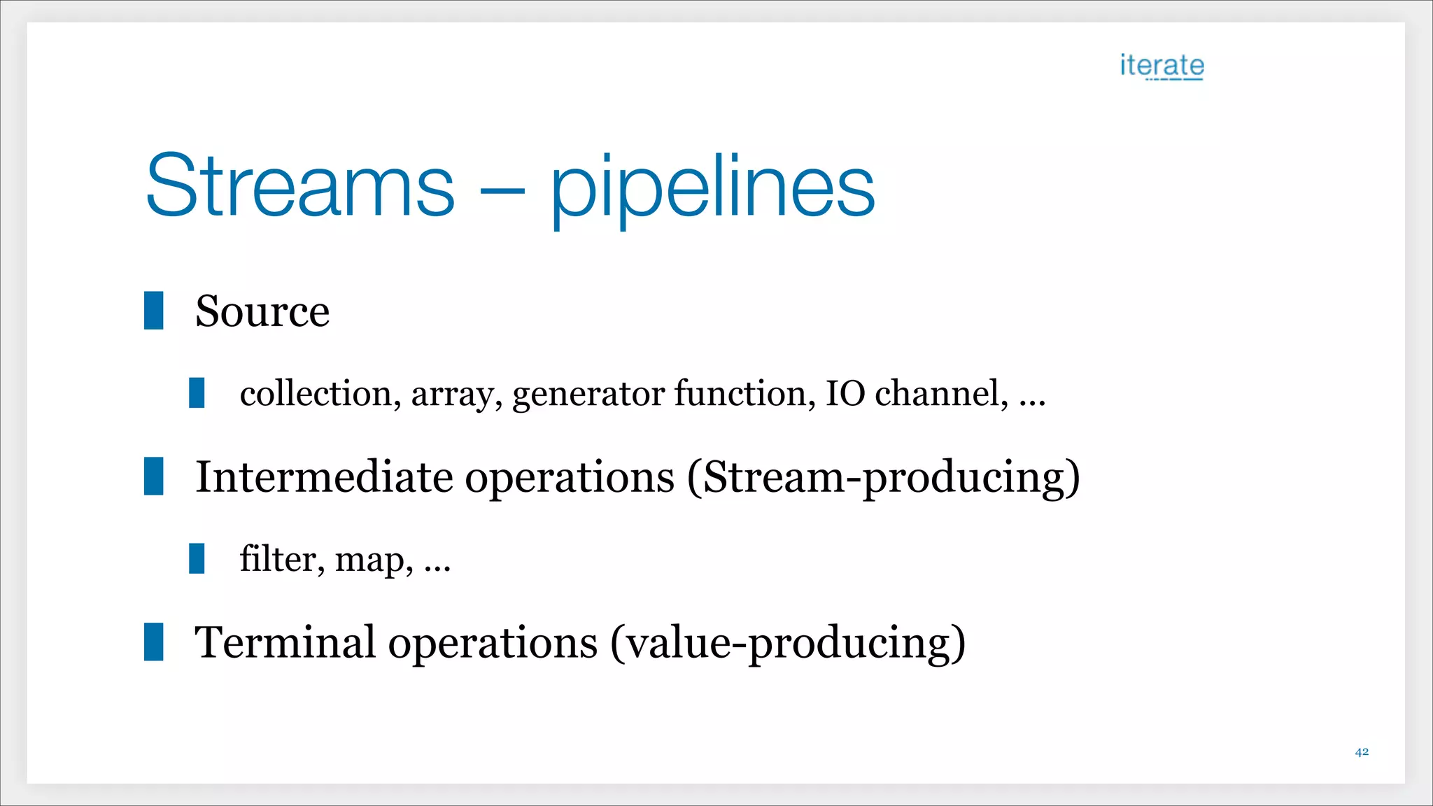 Streams – pipelines
Source
collection, array, generator function, IO channel, ...
Intermediate operations (Stream-producing)
filter, map, ...
Terminal operations (value-producing)
!42
 