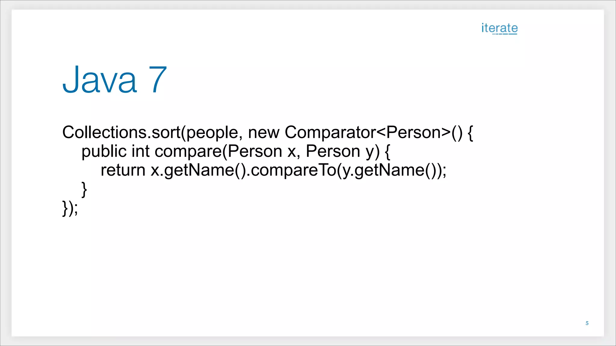 Java 7
Collections.sort(people, new Comparator<Person>() {
public int compare(Person x, Person y) {
return x.getName().compareTo(y.getName());
}
});
!5
 