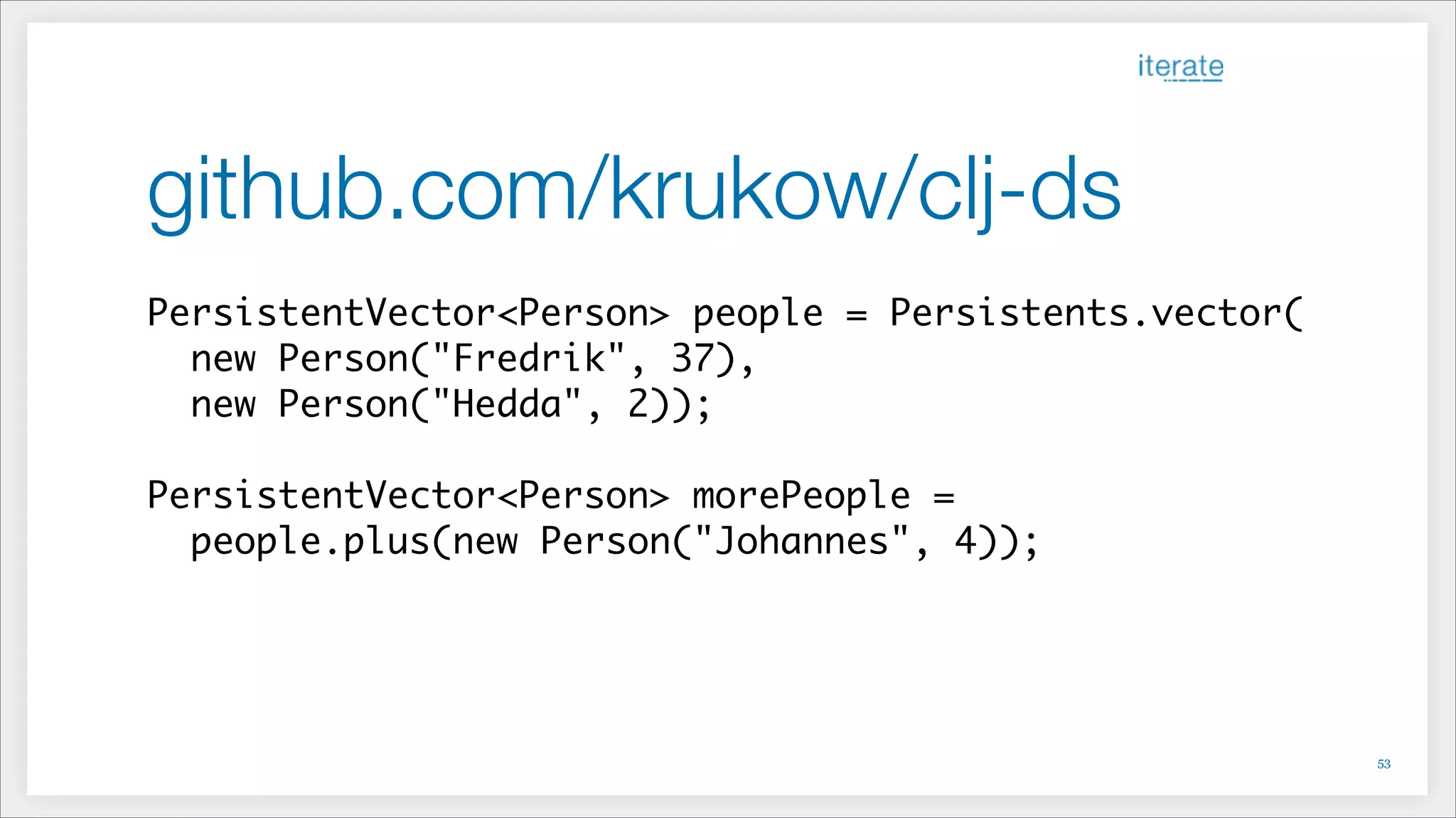 github.com/krukow/clj-ds
PersistentVector<Person> people = Persistents.vector(	
new Person("Fredrik", 37),	
new Person("Hedda", 2));	
!
PersistentVector<Person> morePeople =	
people.plus(new Person("Johannes", 4));
!53
 