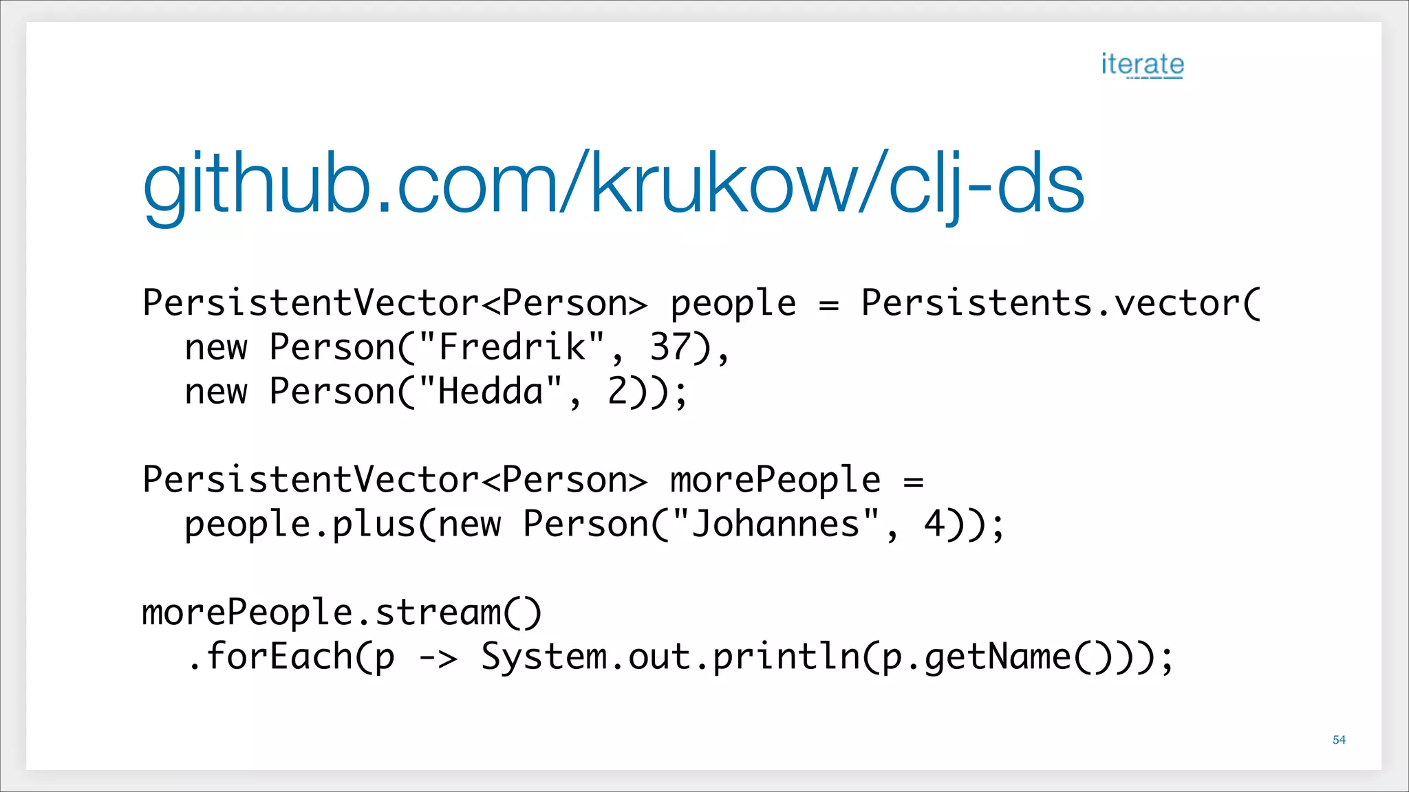 github.com/krukow/clj-ds
PersistentVector<Person> people = Persistents.vector(	
new Person("Fredrik", 37),	
new Person("Hedda", 2));	
!
PersistentVector<Person> morePeople = 	
people.plus(new Person("Johannes", 4));	
!
morePeople.stream()	
.forEach(p -> System.out.println(p.getName()));
!54
 