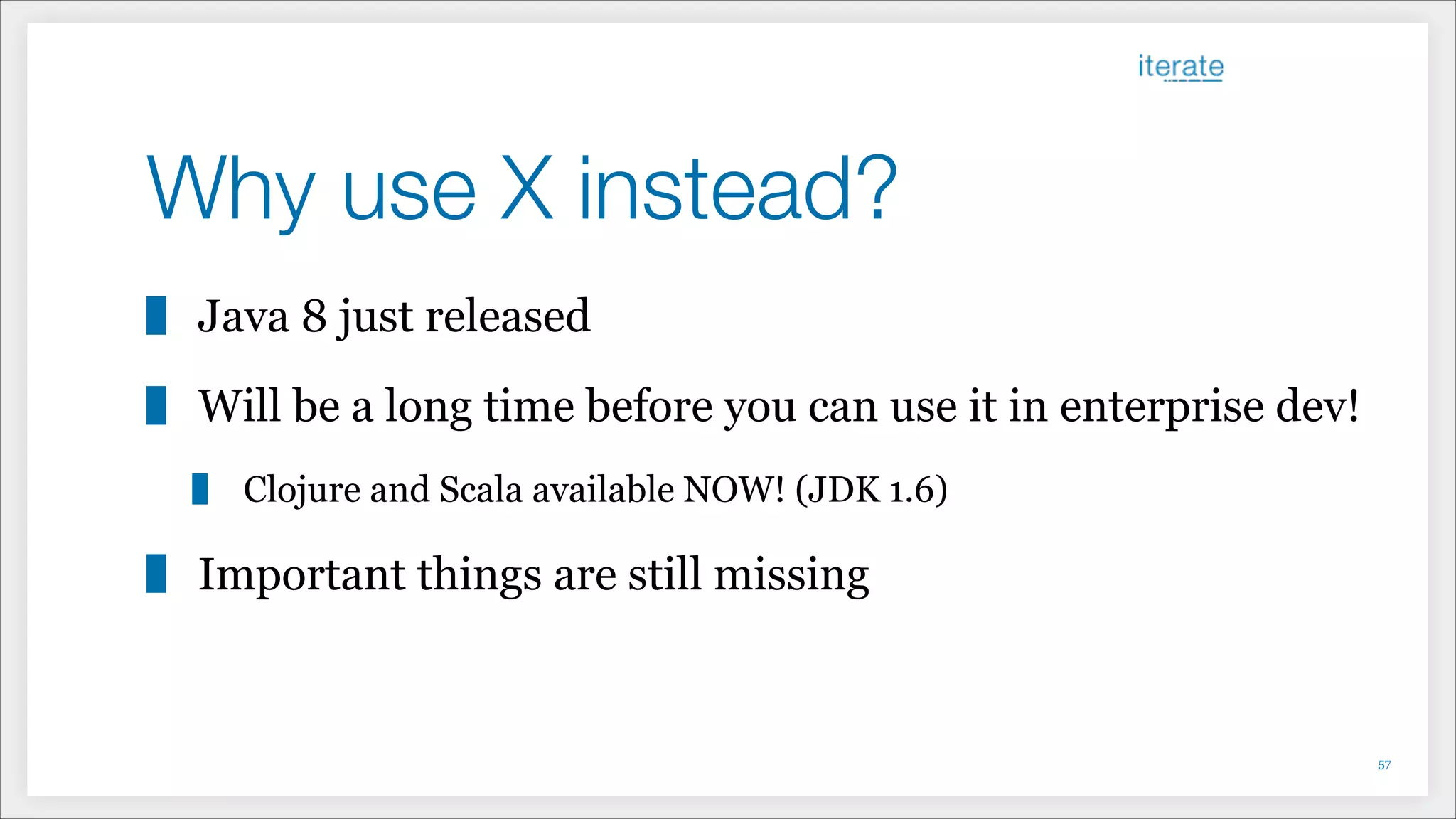 Why use X instead?
Java 8 just released
Will be a long time before you can use it in enterprise dev!
Clojure and Scala available NOW! (JDK 1.6)
Important things are still missing
!57
 