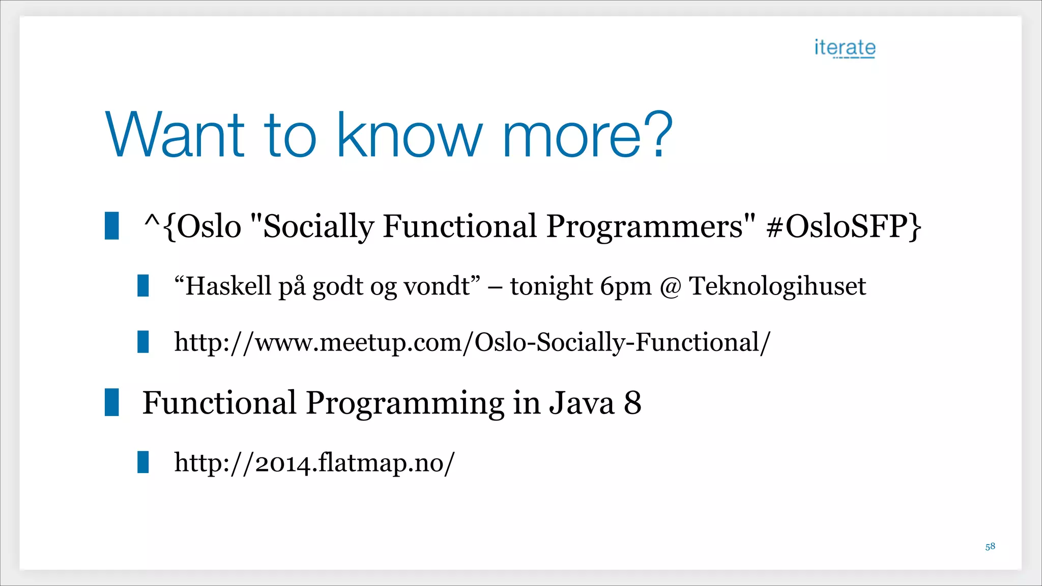 Want to know more?
^{Oslo "Socially Functional Programmers" #OsloSFP}
“Haskell på godt og vondt” – tonight 6pm @ Teknologihuset
http://www.meetup.com/Oslo-Socially-Functional/
Functional Programming in Java 8
http://2014.flatmap.no/
!58
 