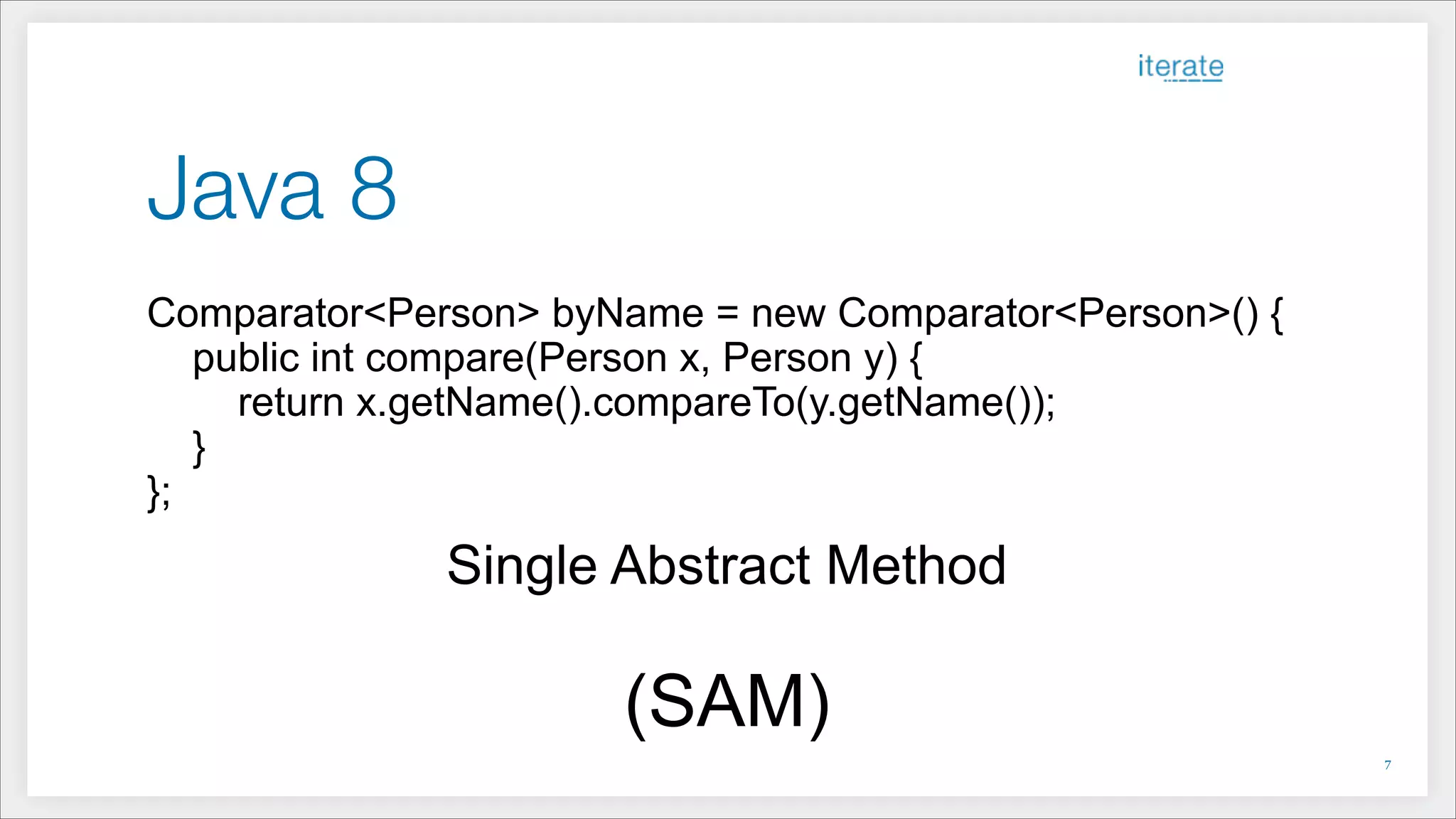 Java 8
Comparator<Person> byName = new Comparator<Person>() {
public int compare(Person x, Person y) {
return x.getName().compareTo(y.getName());
}
};
Single Abstract Method
!
(SAM)
!7
 