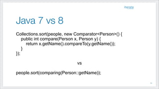 Java 7 vs 8
Collections.sort(people, new Comparator<Person>() {
public int compare(Person x, Person y) {
return x.getName().compareTo(y.getName());
}
});
!
vs
!
people.sort(comparing(Person::getName));
!34
 
