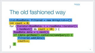The old fashioned way
!39
List<RoadData> filtered = new ArrayList<>();	
int count = 0;
for (Iterator<RoadData> i = roadData.iterator();	
i.hasNext() && count < 10; ) {	
RoadData data = i.next();
if (data.getName().contains(nameQuery)) {
filtered.add(data);
count++;
}
}
 