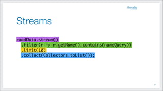 Streams
!40
!
roadData.stream() 	
.filter(r -> r.getName().contains(nameQuery))	
.limit(10) 	
.collect(Collectors.toList());
 