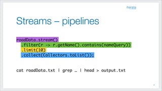 Streams – pipelines
!41
!
roadData.stream() 	
.filter(r -> r.getName().contains(nameQuery))	
.limit(10) 	
.collect(Collectors.toList());	
!
!
cat roadData.txt | grep … | head > output.txt
 