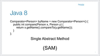 Java 8
Comparator<Person> byName = new Comparator<Person>() {
public int compare(Person x, Person y) {
return x.getName().compareTo(y.getName());
}
};
Single Abstract Method
!
(SAM)
!7
 