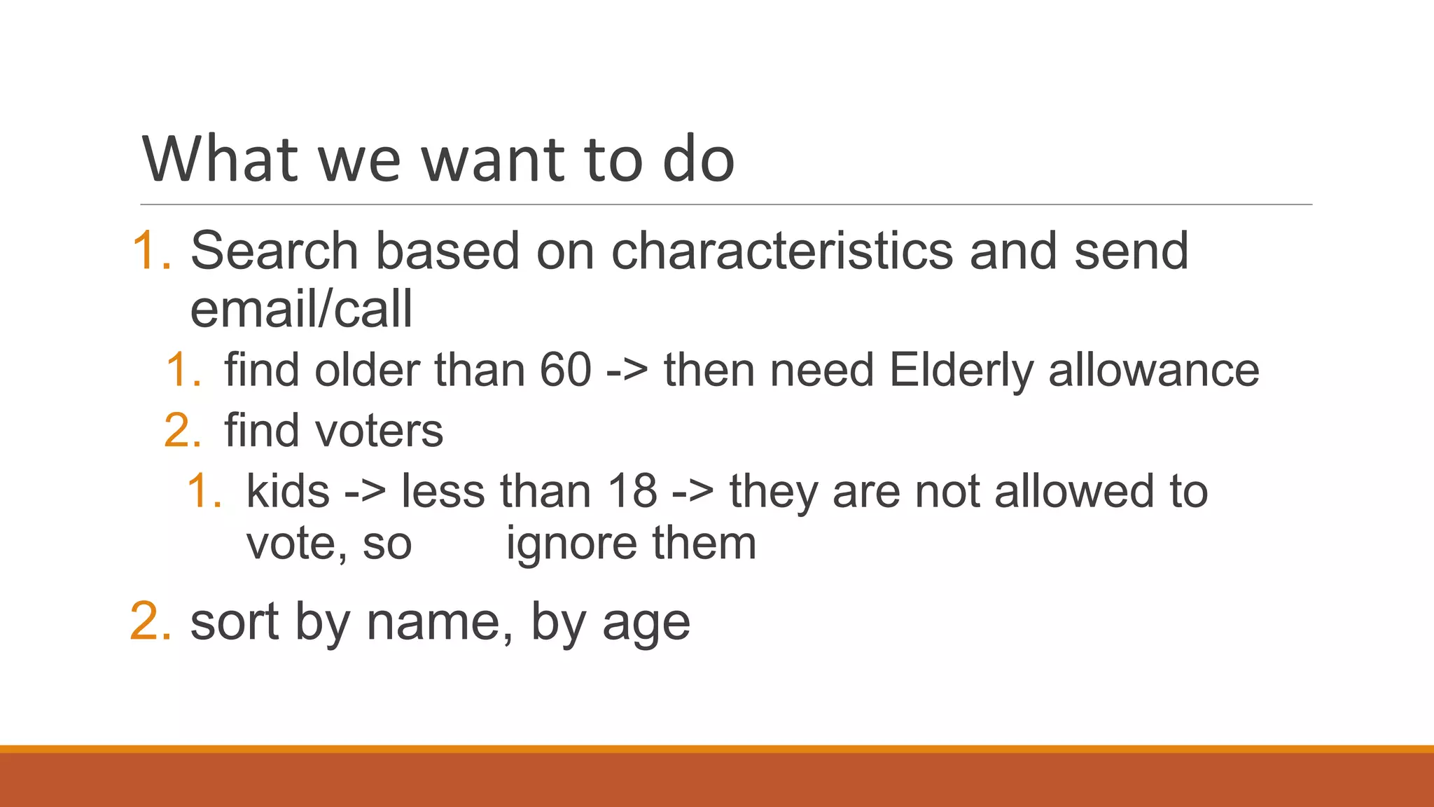 What we want to do
1. Search based on characteristics and send
email/call
1. find older than 60 -> then need Elderly allowance
2. find voters
1. kids -> less than 18 -> they are not allowed to
vote, so ignore them
2. sort by name, by age
 