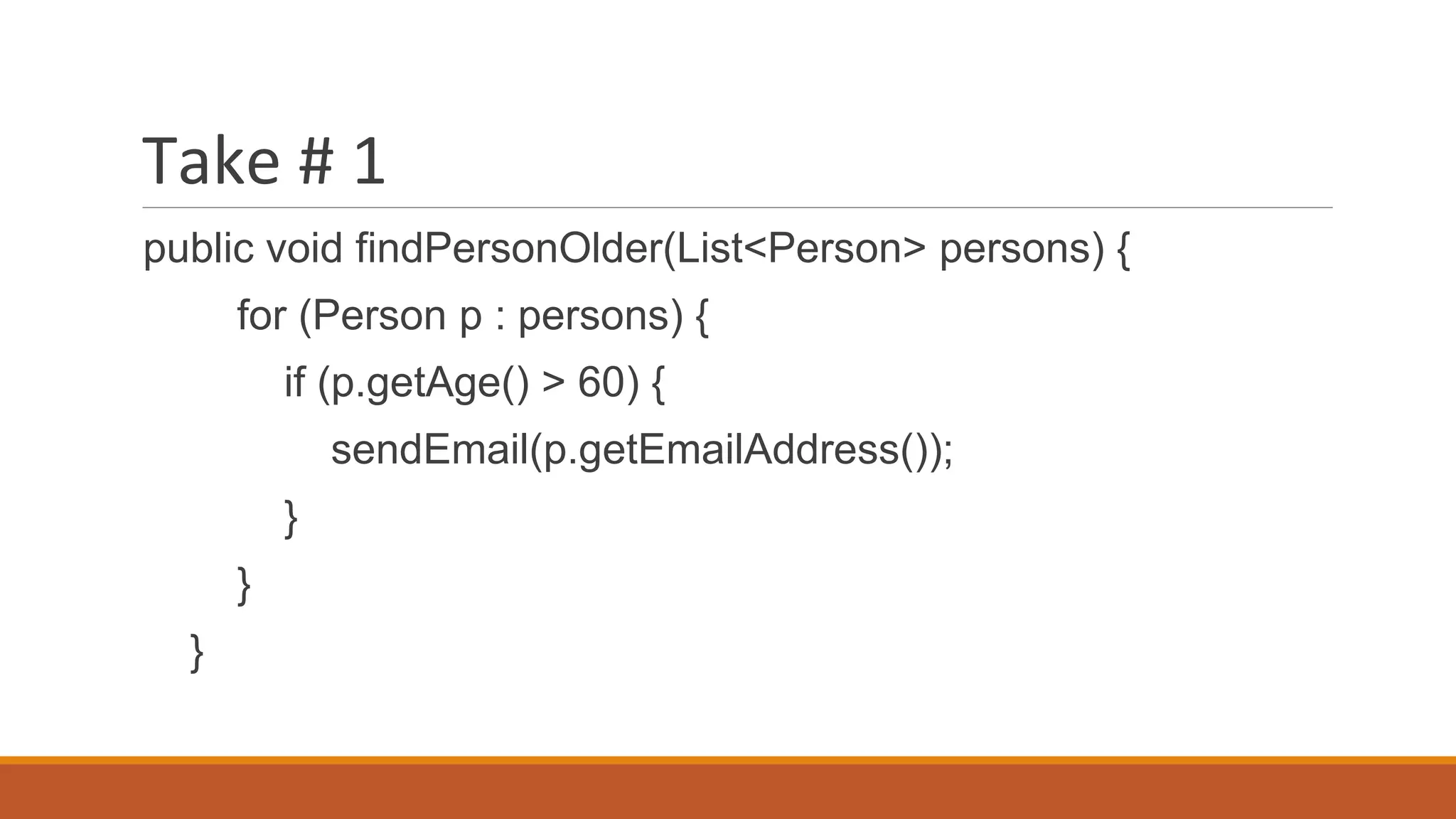Take # 1
public void findPersonOlder(List<Person> persons) {
for (Person p : persons) {
if (p.getAge() > 60) {
sendEmail(p.getEmailAddress());
}
}
}
 