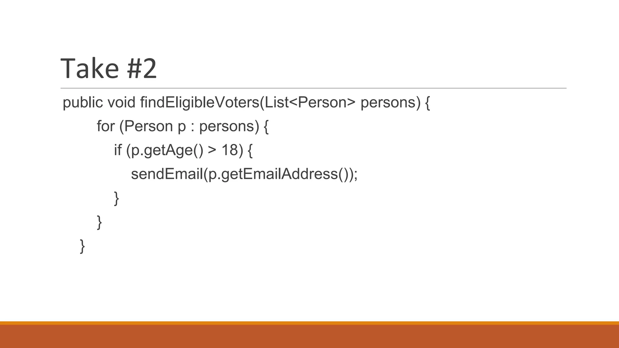Take #2
public void findEligibleVoters(List<Person> persons) {
for (Person p : persons) {
if (p.getAge() > 18) {
sendEmail(p.getEmailAddress());
}
}
}
 