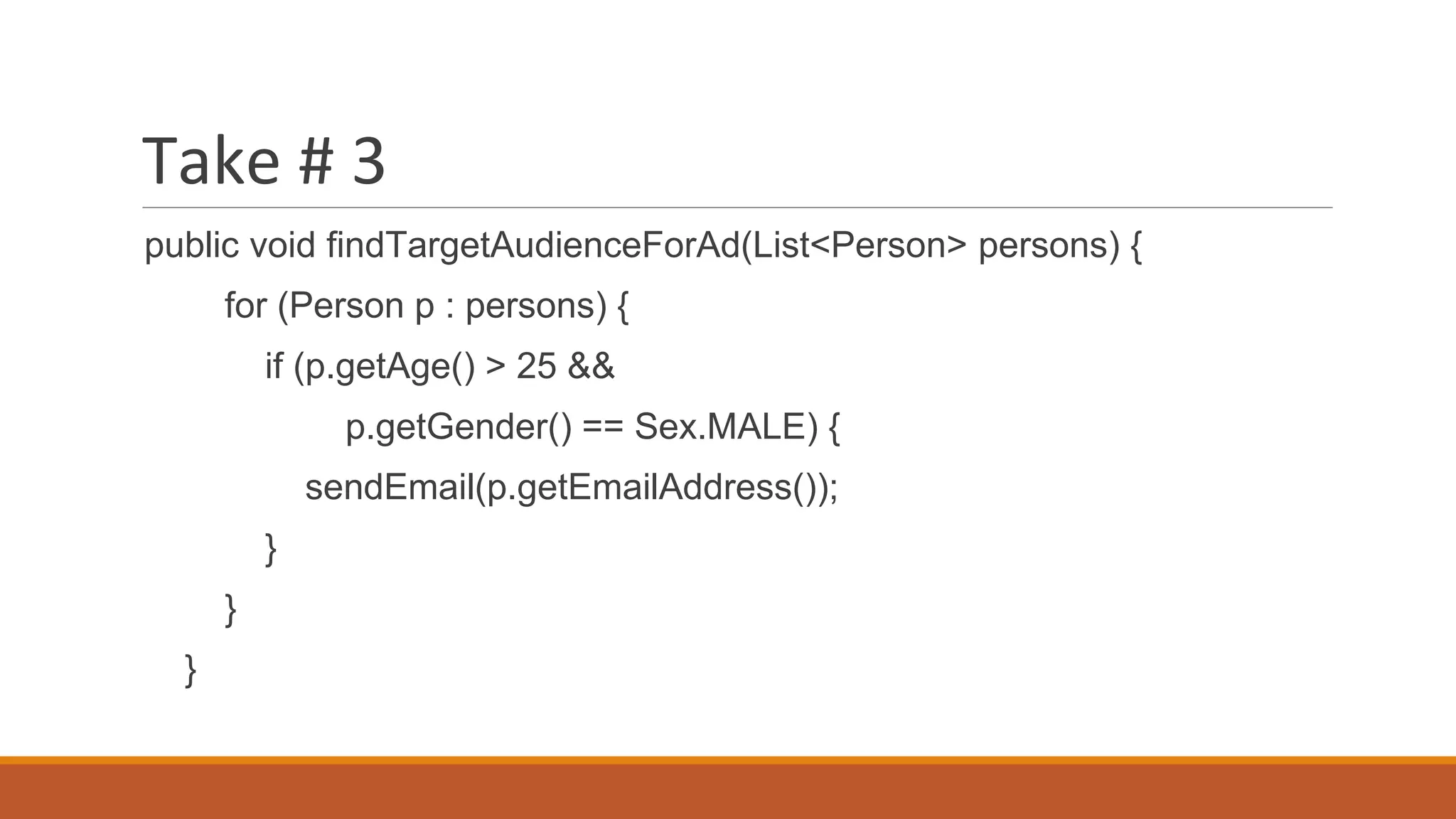 Take # 3
public void findTargetAudienceForAd(List<Person> persons) {
for (Person p : persons) {
if (p.getAge() > 25 &&
p.getGender() == Sex.MALE) {
sendEmail(p.getEmailAddress());
}
}
}
 