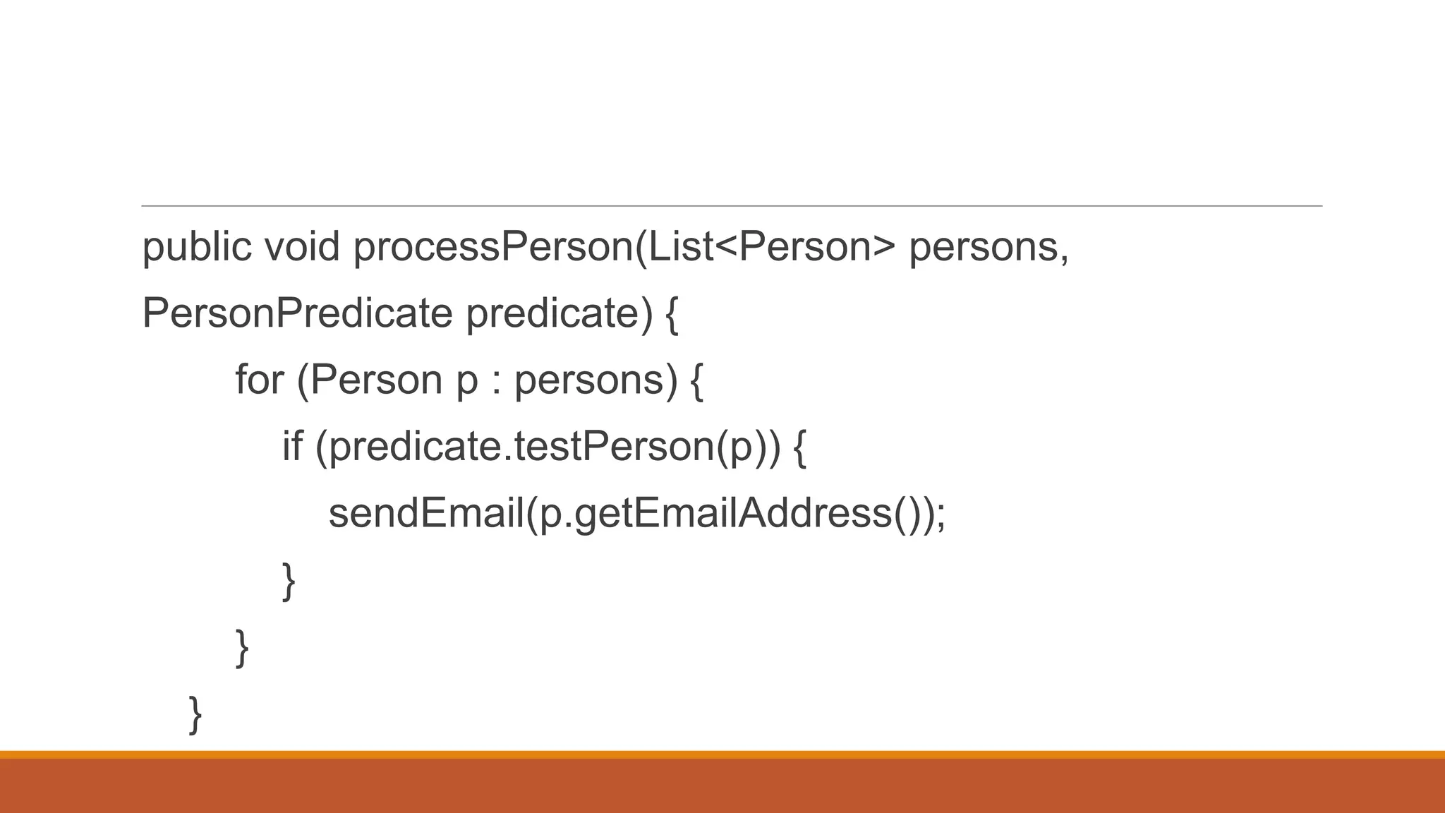 public void processPerson(List<Person> persons,
PersonPredicate predicate) {
for (Person p : persons) {
if (predicate.testPerson(p)) {
sendEmail(p.getEmailAddress());
}
}
}
 