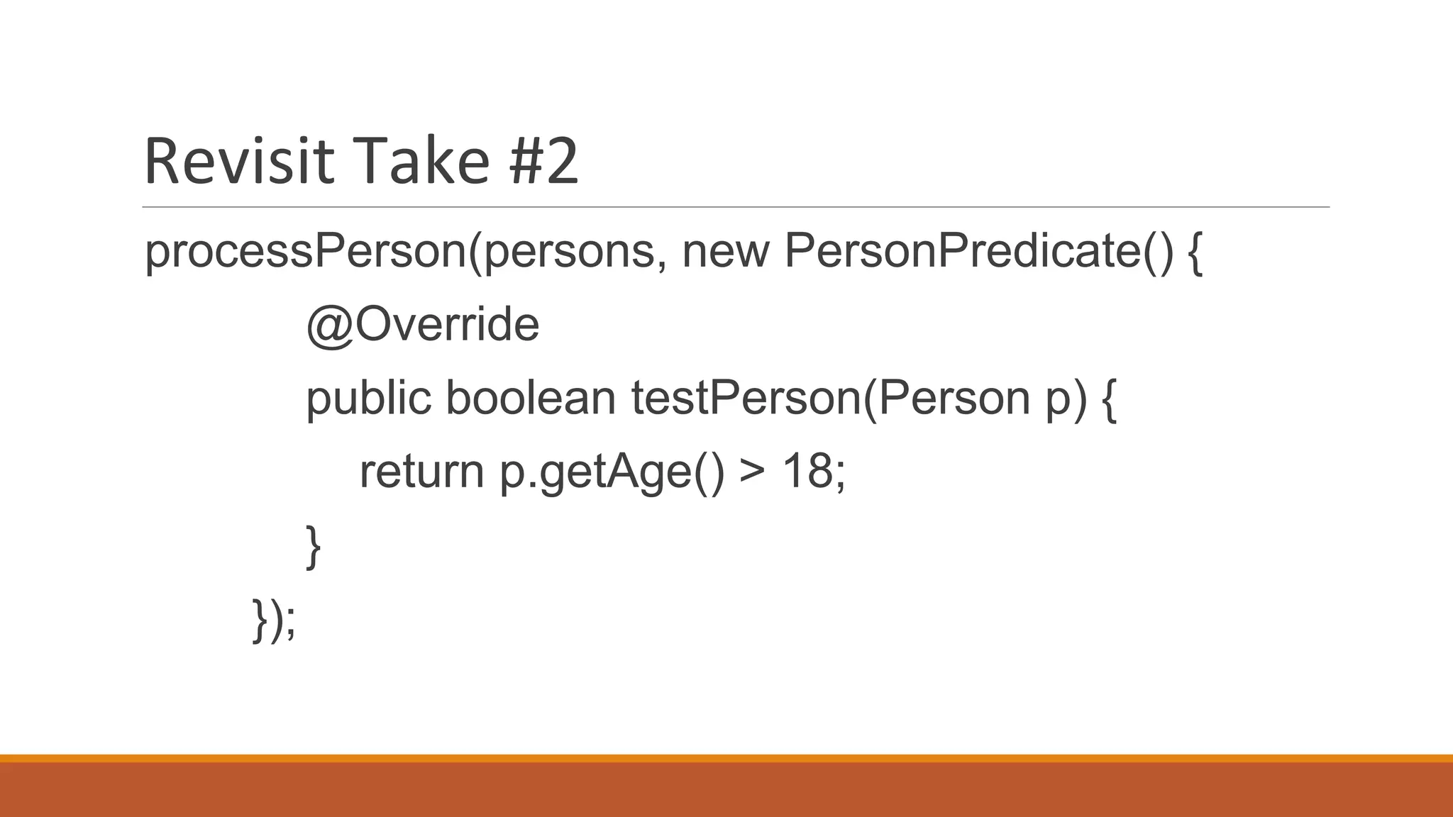 Revisit Take #2
processPerson(persons, new PersonPredicate() {
@Override
public boolean testPerson(Person p) {
return p.getAge() > 18;
}
});
 