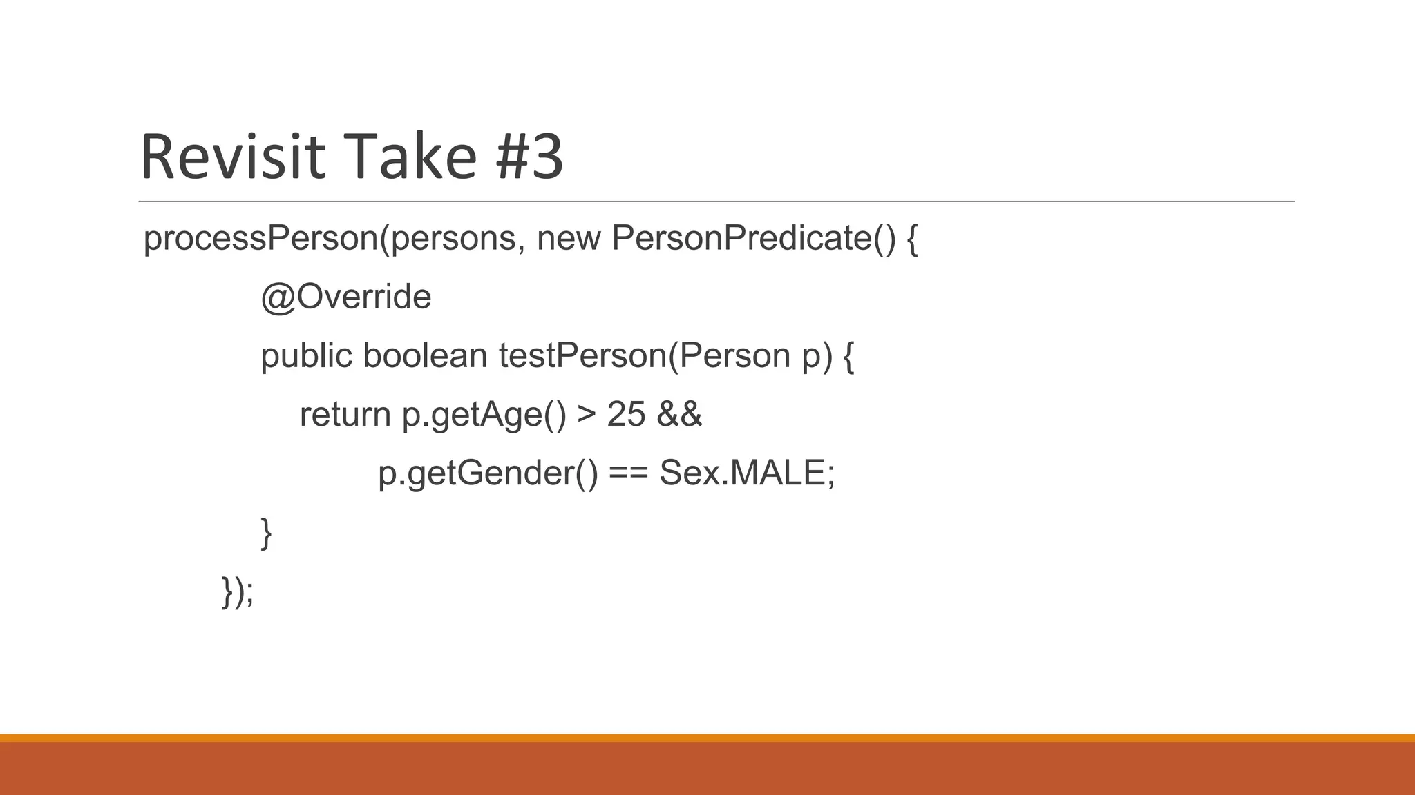 Revisit Take #3
processPerson(persons, new PersonPredicate() {
@Override
public boolean testPerson(Person p) {
return p.getAge() > 25 &&
p.getGender() == Sex.MALE;
}
});
 