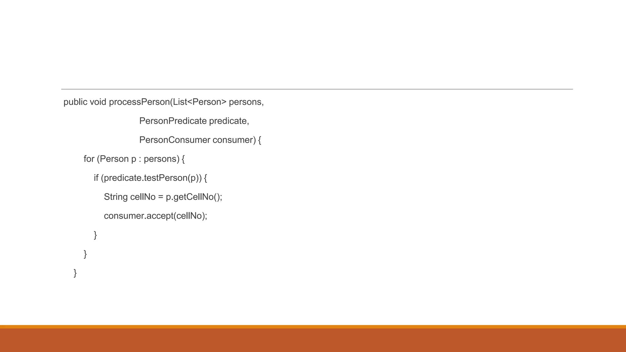 public void processPerson(List<Person> persons,
PersonPredicate predicate,
PersonConsumer consumer) {
for (Person p : persons) {
if (predicate.testPerson(p)) {
String cellNo = p.getCellNo();
consumer.accept(cellNo);
}
}
}
 