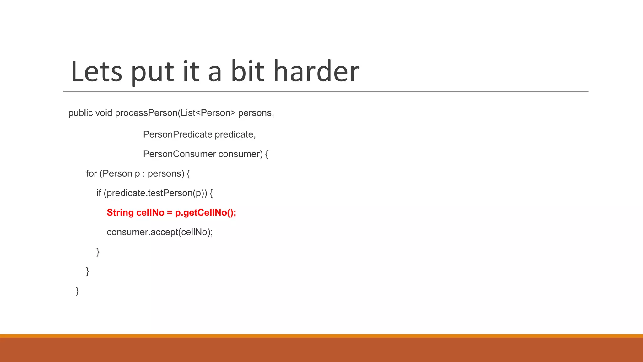 Lets put it a bit harder
public void processPerson(List<Person> persons,
PersonPredicate predicate,
PersonConsumer consumer) {
for (Person p : persons) {
if (predicate.testPerson(p)) {
String cellNo = p.getCellNo();
consumer.accept(cellNo);
}
}
}
 