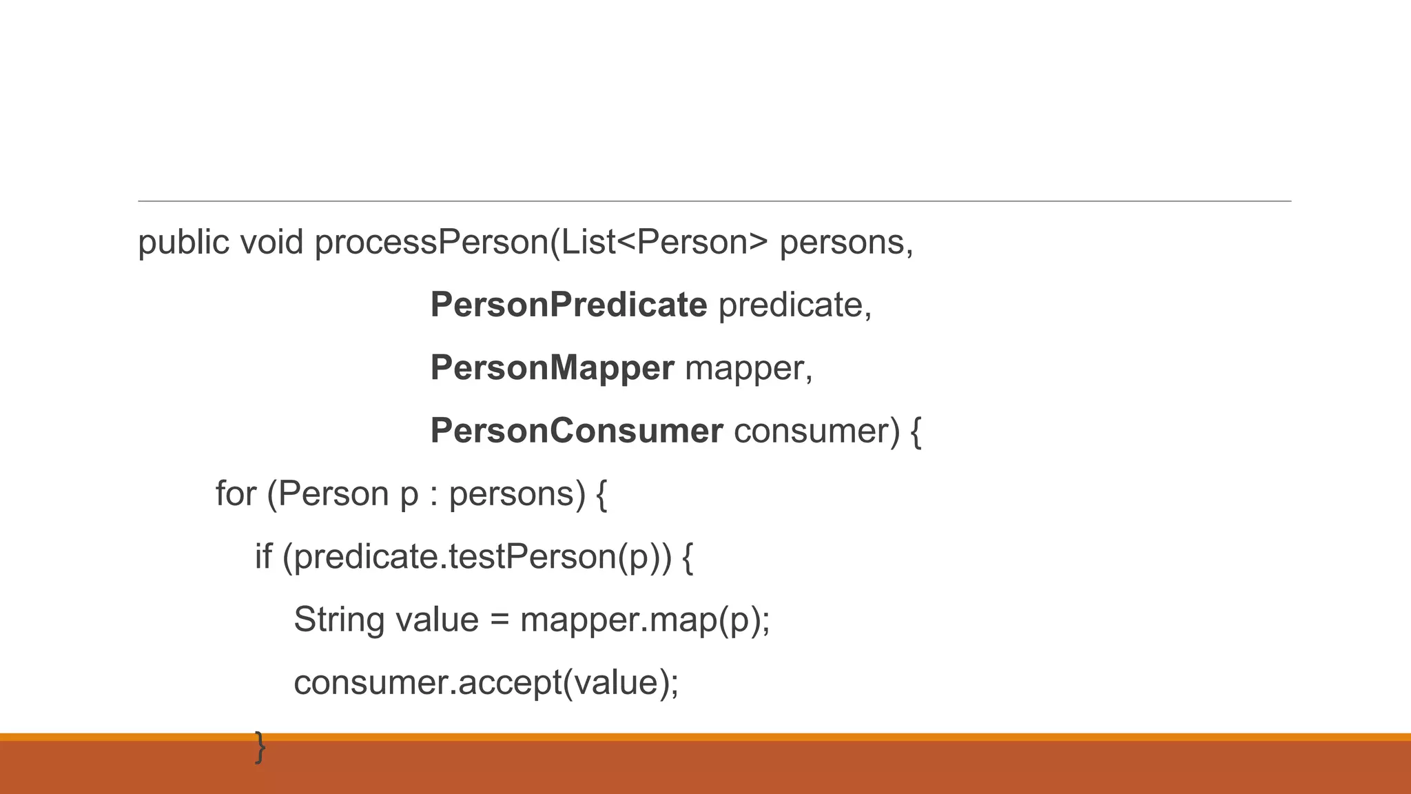 public void processPerson(List<Person> persons,
PersonPredicate predicate,
PersonMapper mapper,
PersonConsumer consumer) {
for (Person p : persons) {
if (predicate.testPerson(p)) {
String value = mapper.map(p);
consumer.accept(value);
}
 