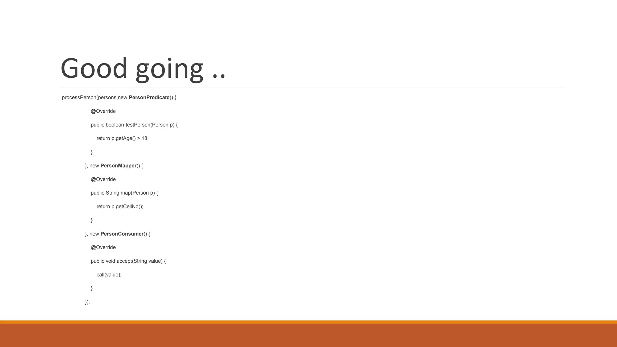 Good going ..
processPerson(persons,new PersonPredicate() {
@Override
public boolean testPerson(Person p) {
return p.getAge() > 18;
}
}, new PersonMapper() {
@Override
public String map(Person p) {
return p.getCellNo();
}
}, new PersonConsumer() {
@Override
public void accept(String value) {
call(value);
}
});
 