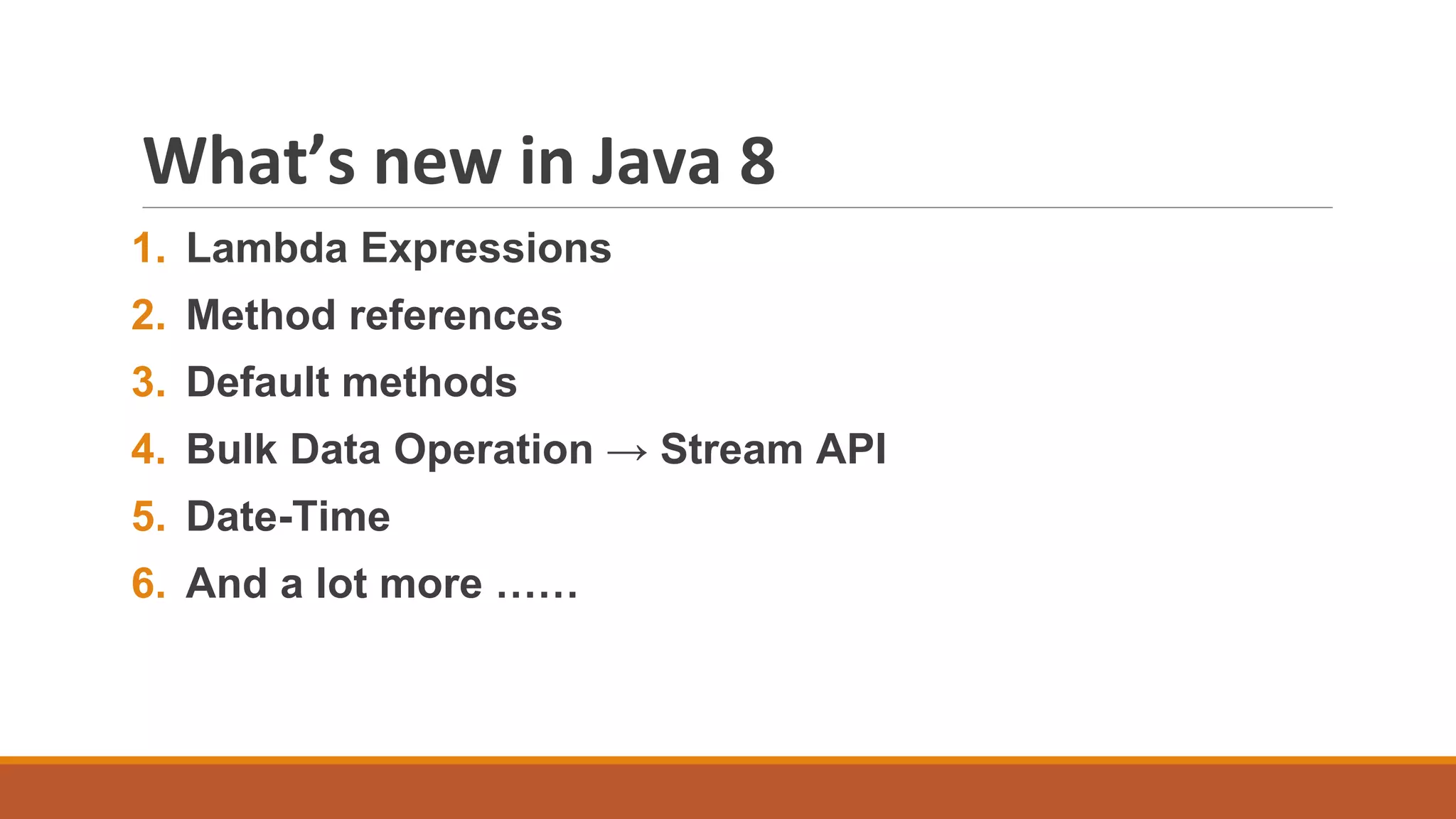 What’s new in Java 8
1. Lambda Expressions
2. Method references
3. Default methods
4. Bulk Data Operation → Stream API
5. Date-Time
6. And a lot more ……
 