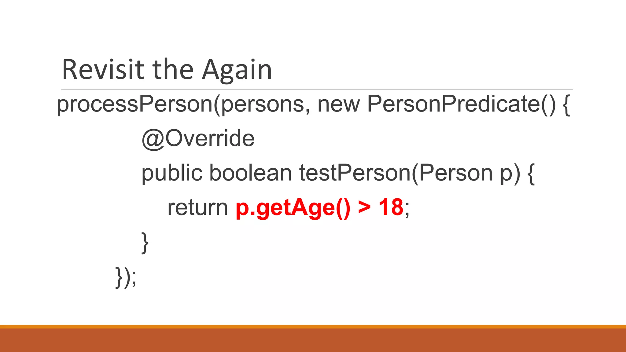 Revisit the Again
processPerson(persons, new PersonPredicate() {
@Override
public boolean testPerson(Person p) {
return p.getAge() > 18;
}
});
 