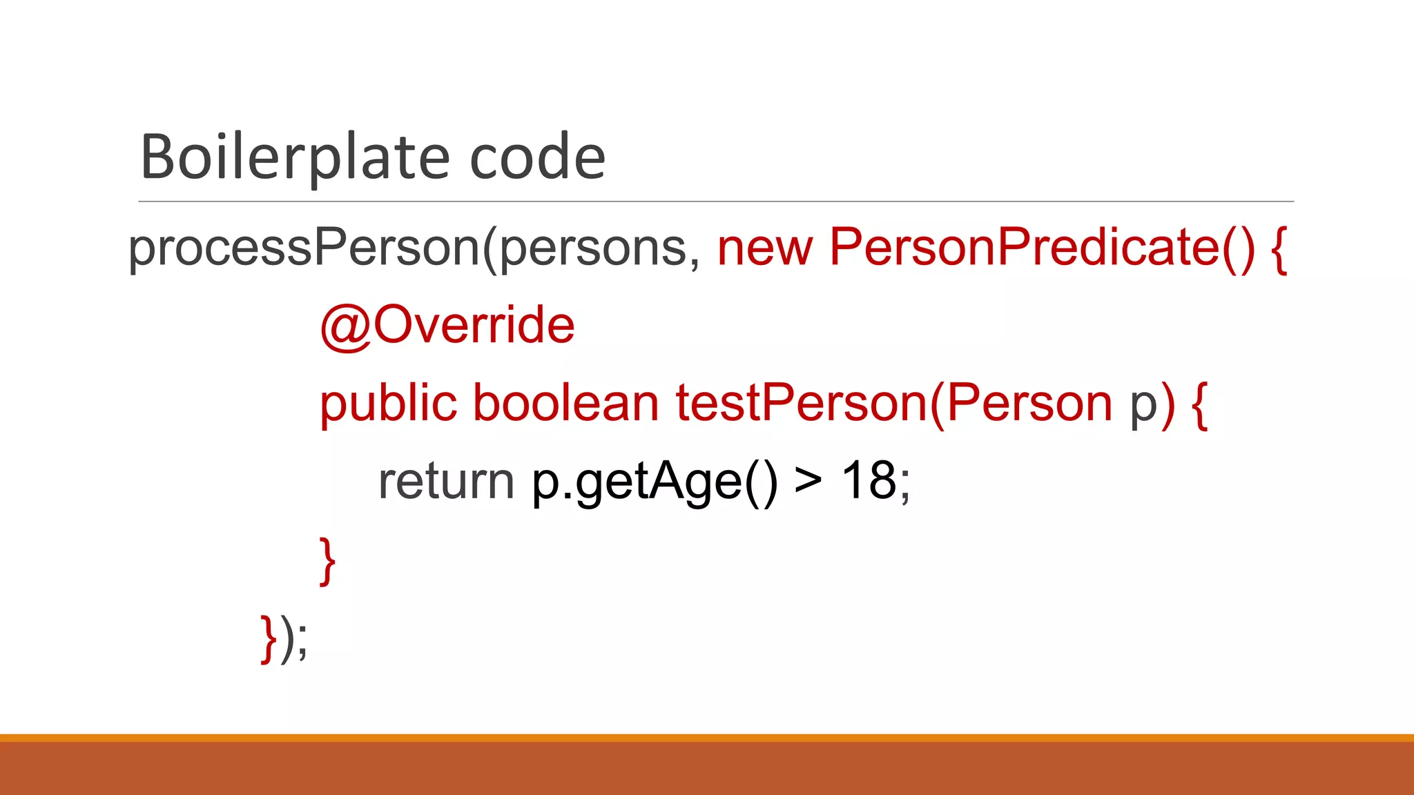 Boilerplate code
processPerson(persons, new PersonPredicate() {
@Override
public boolean testPerson(Person p) {
return p.getAge() > 18;
}
});
 