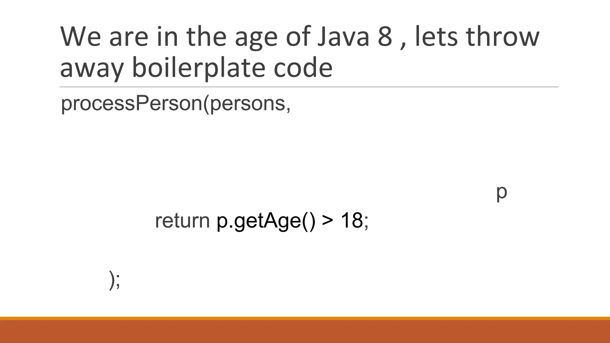 We are in the age of Java 8 , lets throw
away boilerplate code
processPerson(persons,
p
return p.getAge() > 18;
);
 
