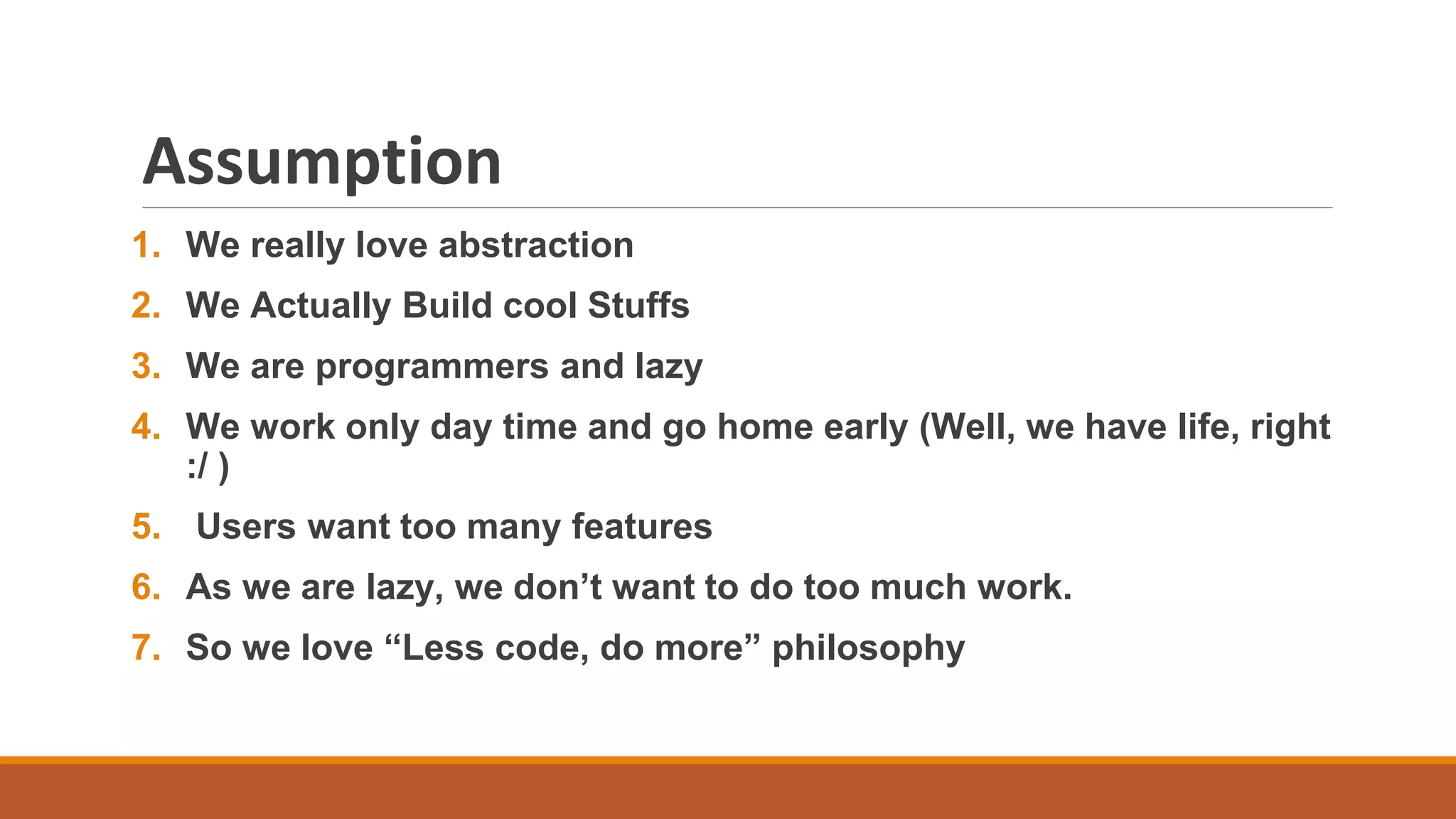 Assumption
1. We really love abstraction
2. We Actually Build cool Stuffs
3. We are programmers and lazy
4. We work only day time and go home early (Well, we have life, right
:/ )
5. Users want too many features
6. As we are lazy, we don’t want to do too much work.
7. So we love “Less code, do more” philosophy
 