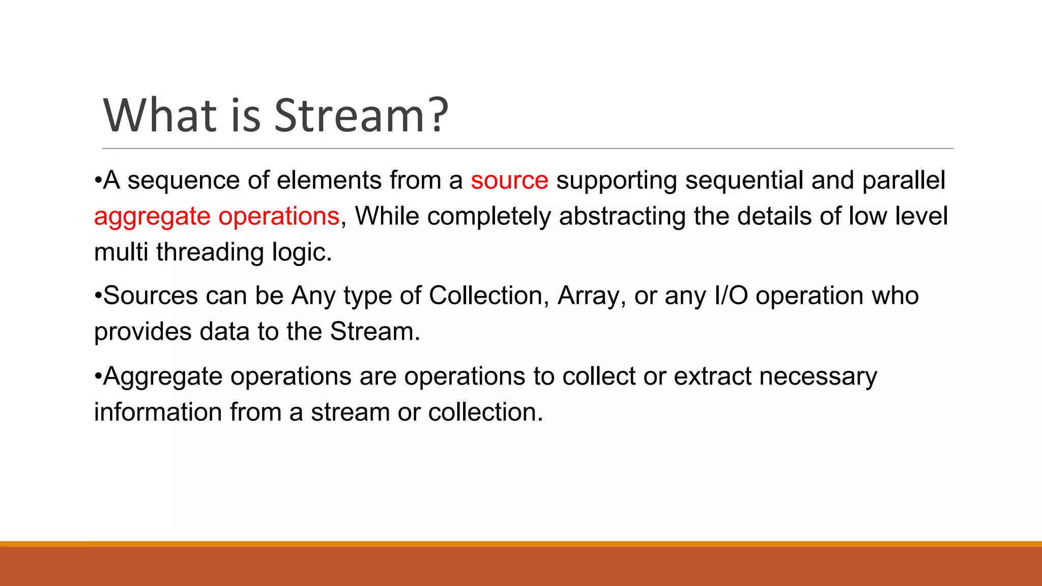 What is Stream?
•A sequence of elements from a source supporting sequential and parallel
aggregate operations, While completely abstracting the details of low level
multi threading logic.
•Sources can be Any type of Collection, Array, or any I/O operation who
provides data to the Stream.
•Aggregate operations are operations to collect or extract necessary
information from a stream or collection.
 