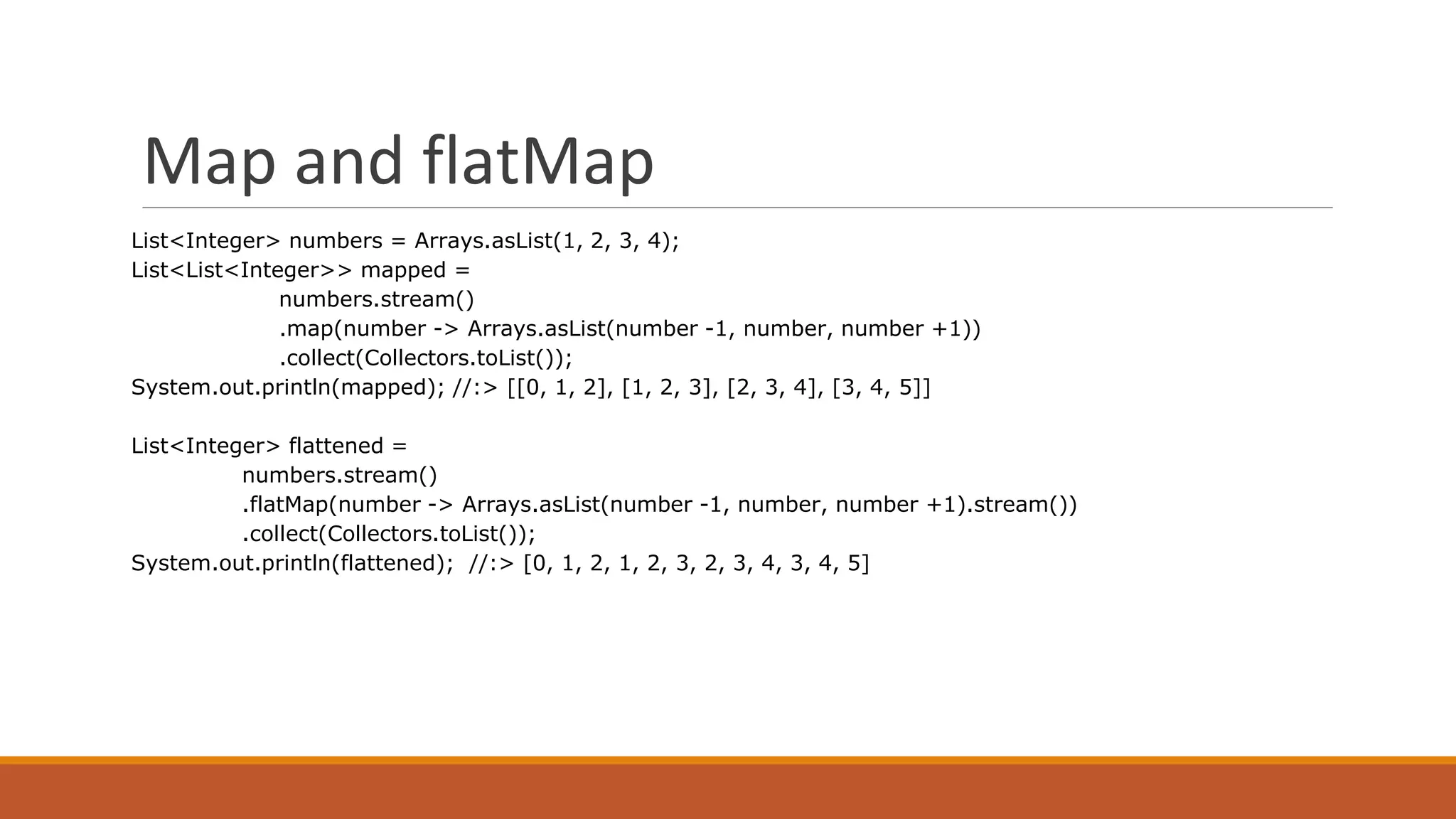 Map and flatMap
List<Integer> numbers = Arrays.asList(1, 2, 3, 4);
List<List<Integer>> mapped =
numbers.stream()
.map(number -> Arrays.asList(number -1, number, number +1))
.collect(Collectors.toList());
System.out.println(mapped); //:> [[0, 1, 2], [1, 2, 3], [2, 3, 4], [3, 4, 5]]
List<Integer> flattened =
numbers.stream()
.flatMap(number -> Arrays.asList(number -1, number, number +1).stream())
.collect(Collectors.toList());
System.out.println(flattened); //:> [0, 1, 2, 1, 2, 3, 2, 3, 4, 3, 4, 5]
 